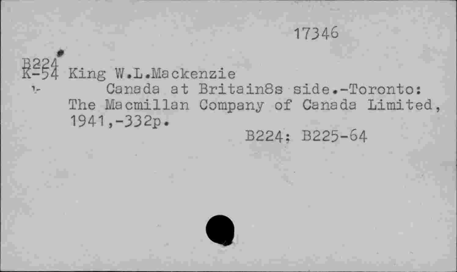 ﻿17346
King V/.L.Mackenzie
Canada at Britain8s side.-Toronto: The Macmillan Company of Canada Limited, 1941,-332p.
B224: B225-64